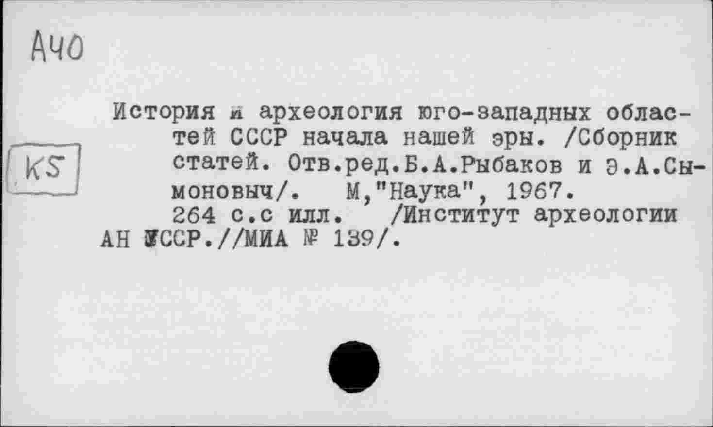 ﻿Ачо

История и археология юго-западных областей СССР начала нашей эры. /Сборник статей. Отв.ред.Б.А.Рыбаков и э.А.Сы-моновыч/. М,"Наука", 1967. 264 с.с илл. /Институт археологии АН ЇССР.//МИА № 139/.